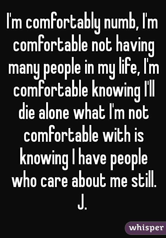 I'm comfortably numb, I'm comfortable not having many people in my life, I'm comfortable knowing I'll die alone what I'm not comfortable with is knowing I have people who care about me still.
J.
