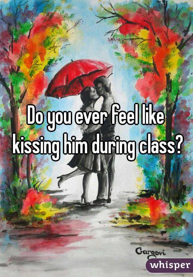 Do you ever feel like kissing him during class?