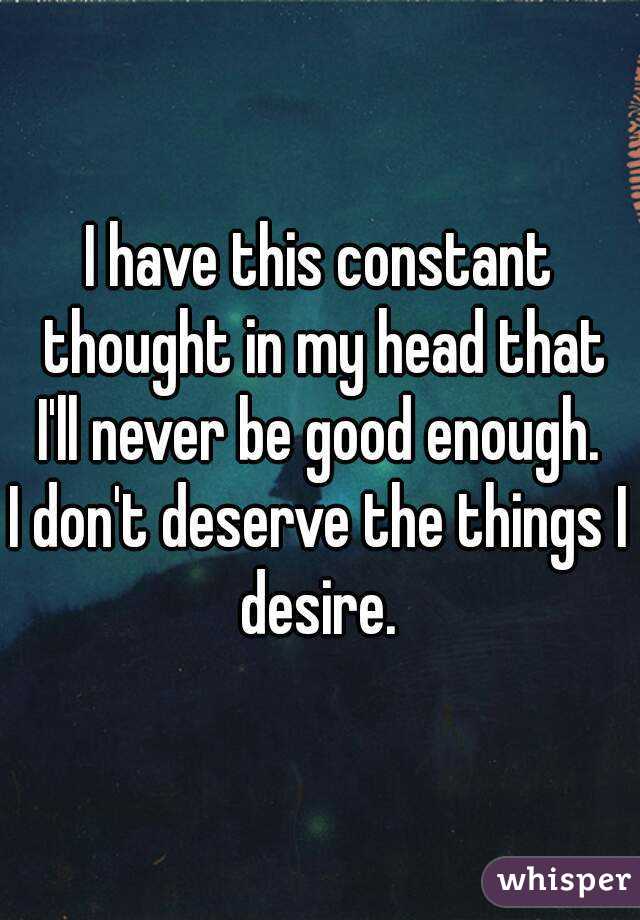 I have this constant thought in my head that I'll never be good enough. 
I don't deserve the things I desire. 