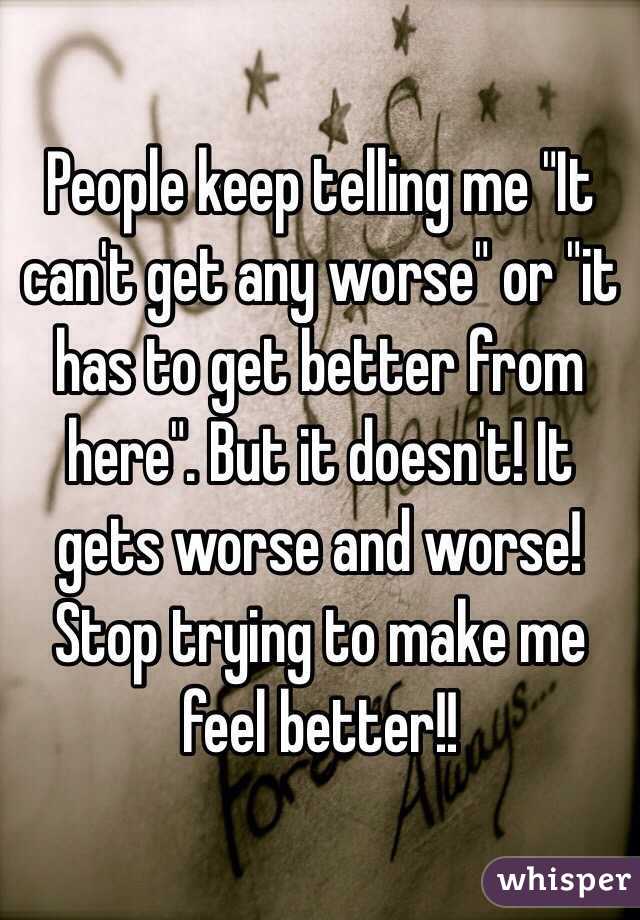 People keep telling me "It can't get any worse" or "it has to get better from here". But it doesn't! It gets worse and worse! Stop trying to make me feel better!!