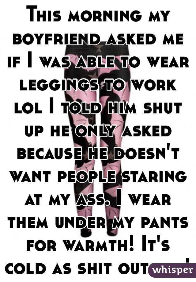 This morning my boyfriend asked me if I was able to wear leggings to work lol I told him shut up he only asked because he doesn't want people staring at my ass. I wear them under my pants for warmth! It's cold as shit outside!