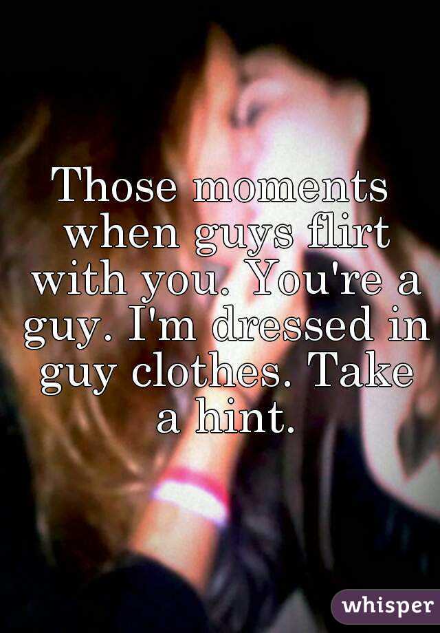 Those moments when guys flirt with you. You're a guy. I'm dressed in guy clothes. Take a hint.