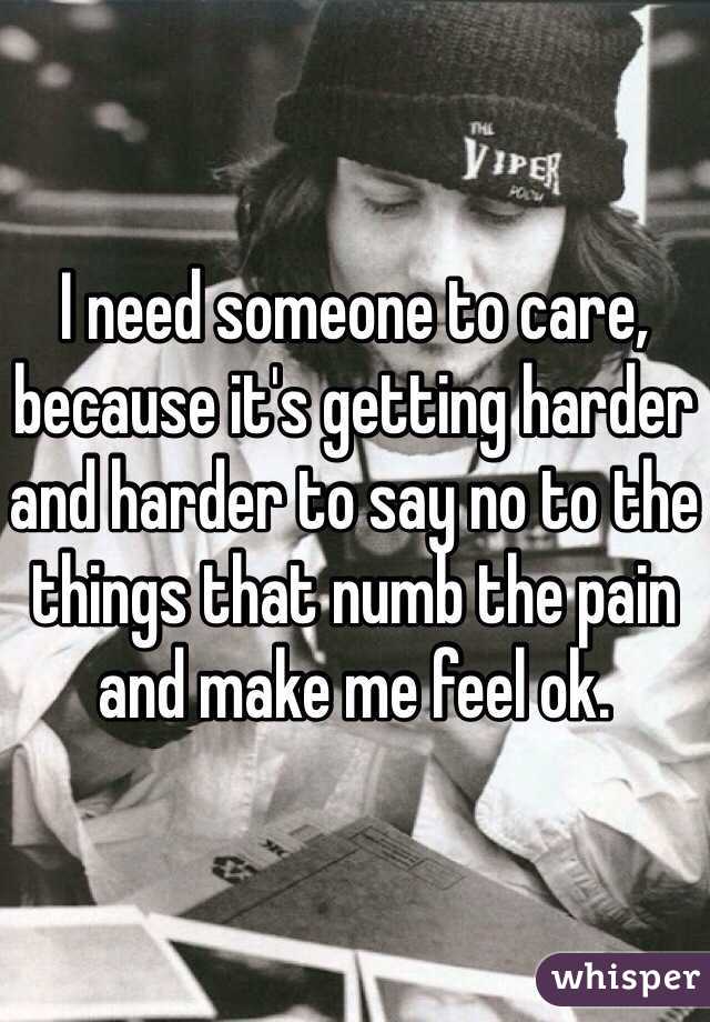 I need someone to care, because it's getting harder and harder to say no to the things that numb the pain and make me feel ok.