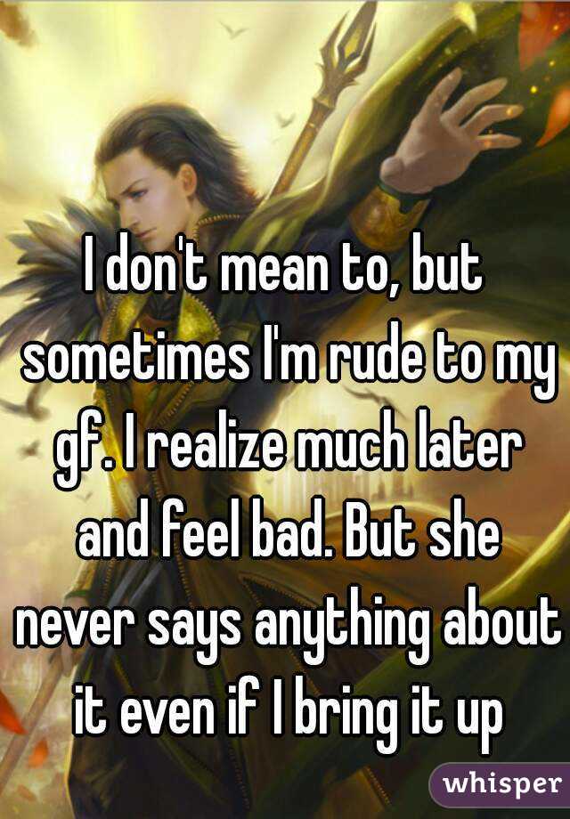 I don't mean to, but sometimes I'm rude to my gf. I realize much later and feel bad. But she never says anything about it even if I bring it up