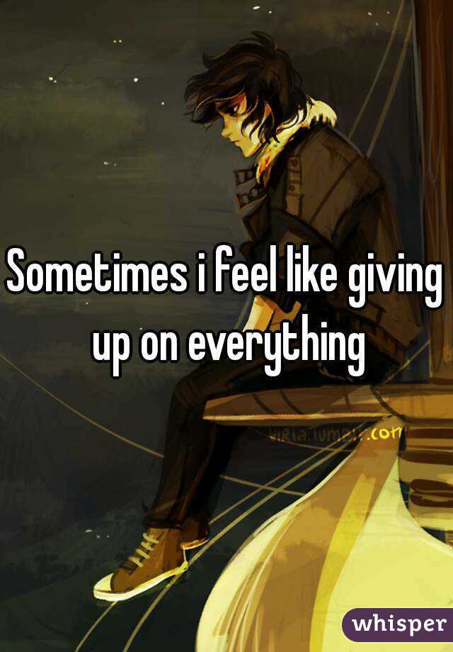 Sometimes i feel like giving up on everything
