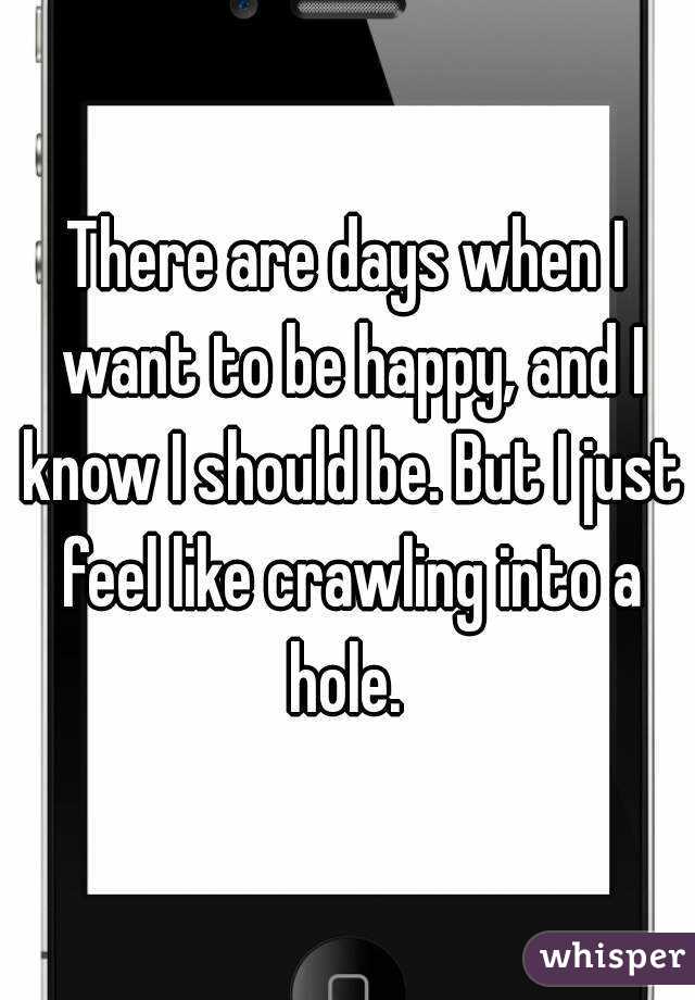 There are days when I want to be happy, and I know I should be. But I just feel like crawling into a hole. 