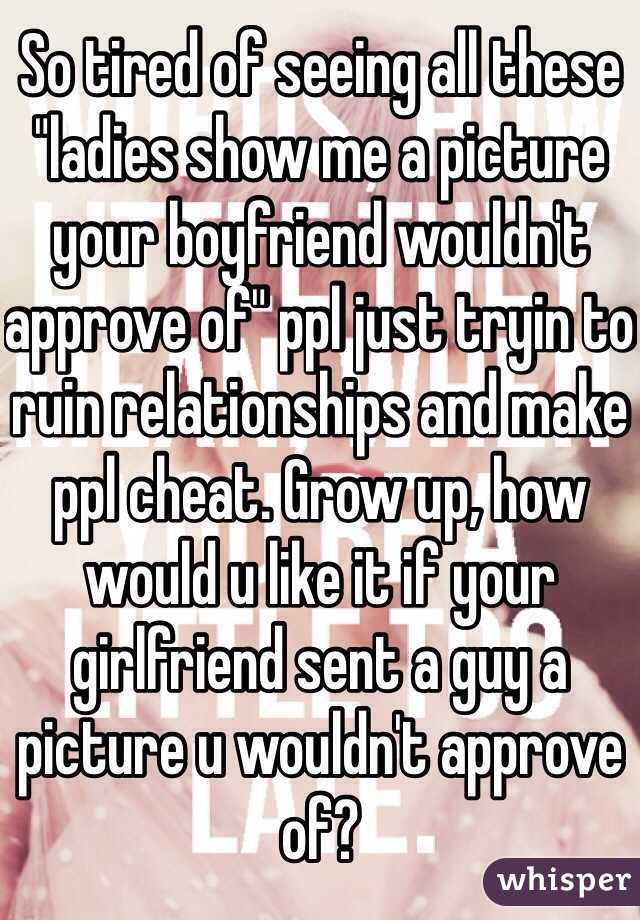 So tired of seeing all these "ladies show me a picture your boyfriend wouldn't approve of" ppl just tryin to ruin relationships and make ppl cheat. Grow up, how would u like it if your girlfriend sent a guy a picture u wouldn't approve of? 
