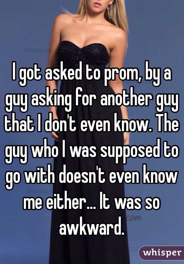 I got asked to prom, by a guy asking for another guy that I don't even know. The guy who I was supposed to go with doesn't even know me either... It was so awkward.