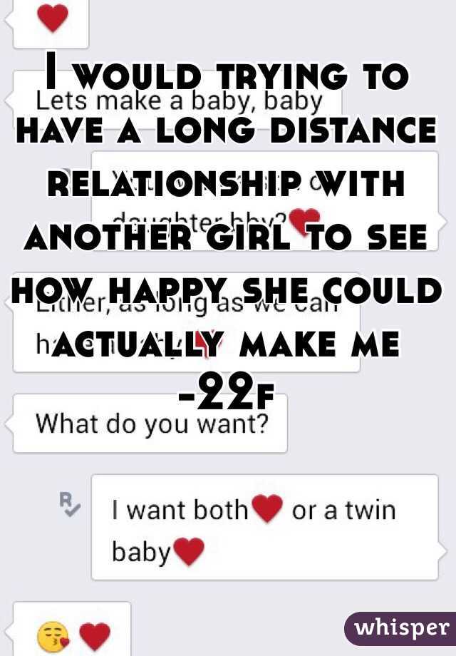 I would trying to have a long distance relationship with another girl to see how happy she could actually make me 
-22f