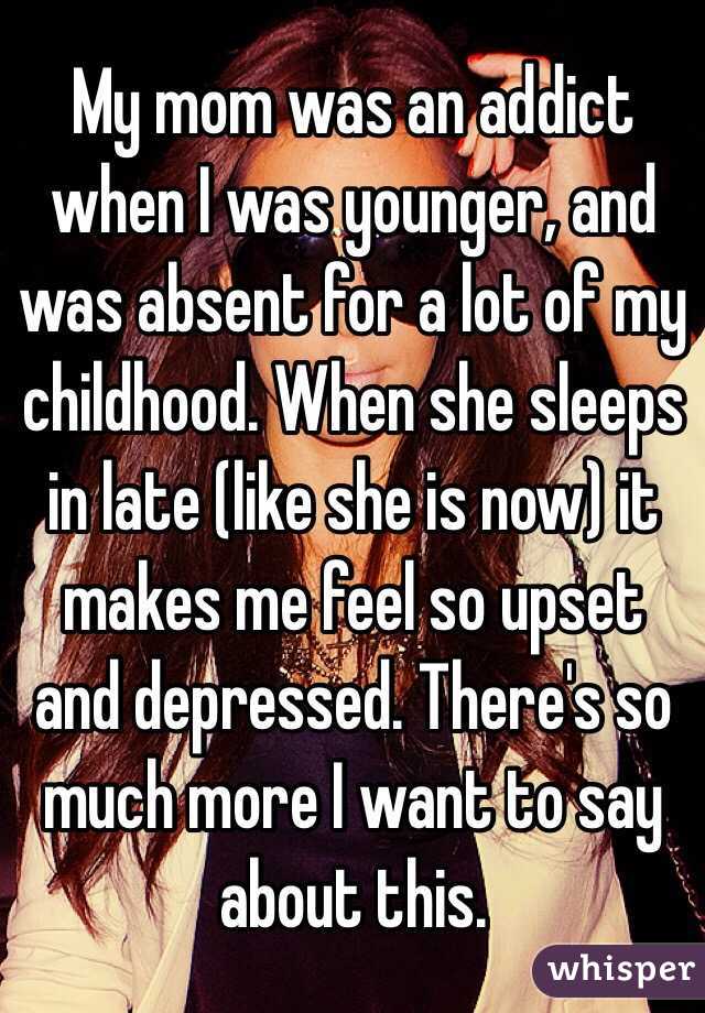 My mom was an addict when I was younger, and was absent for a lot of my childhood. When she sleeps in late (like she is now) it makes me feel so upset and depressed. There's so much more I want to say about this.