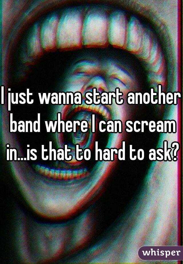 I just wanna start another band where I can scream in...is that to hard to ask?