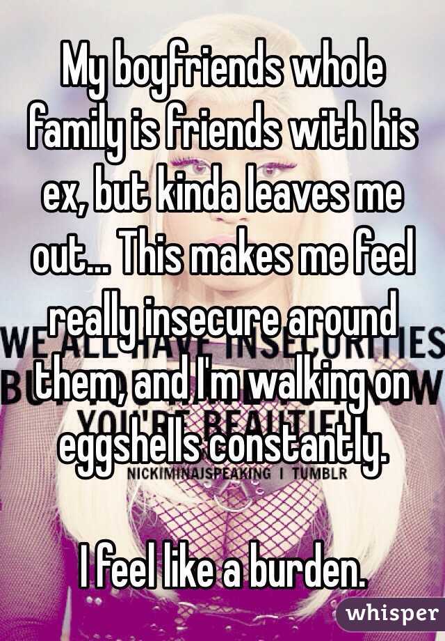 My boyfriends whole family is friends with his ex, but kinda leaves me out... This makes me feel really insecure around them, and I'm walking on eggshells constantly. 

I feel like a burden. 