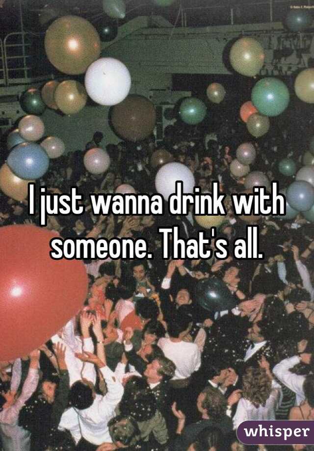 I just wanna drink with someone. That's all. 