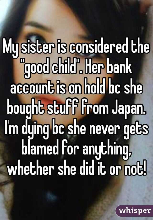 My sister is considered the "good child". Her bank account is on hold bc she bought stuff from Japan. I'm dying bc she never gets blamed for anything, whether she did it or not!