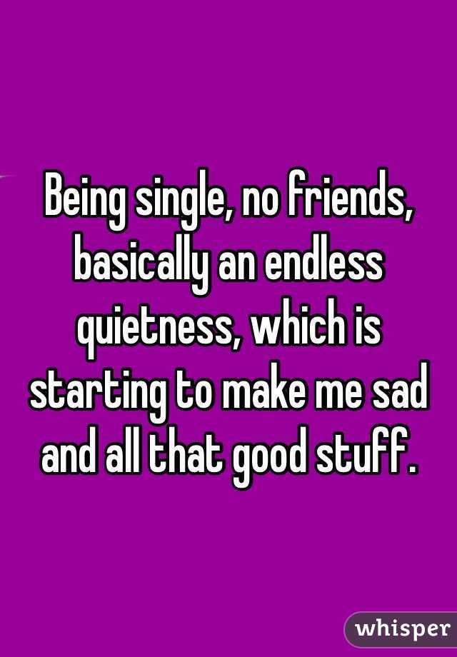 Being single, no friends, basically an endless quietness, which is starting to make me sad and all that good stuff.