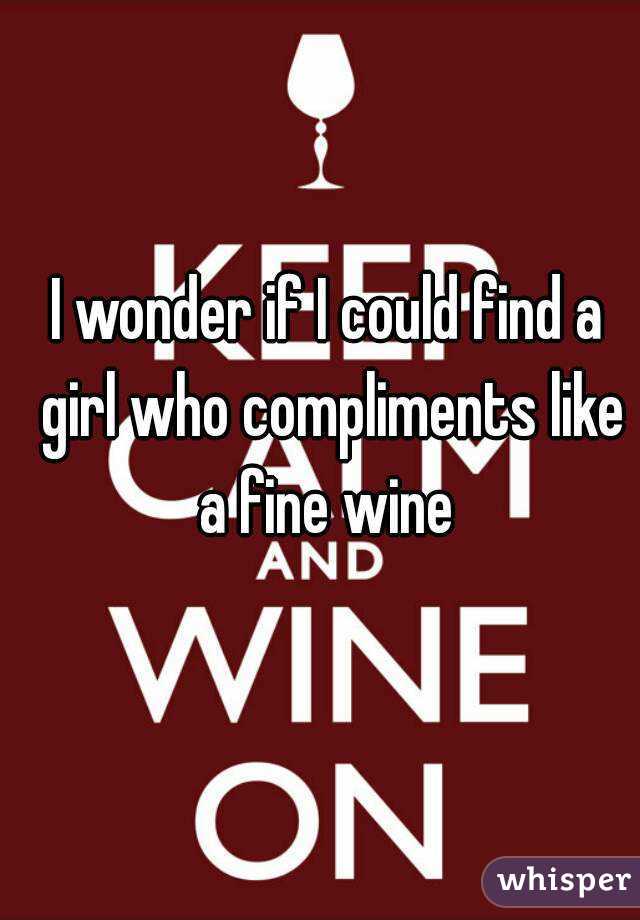 I wonder if I could find a girl who compliments like a fine wine 