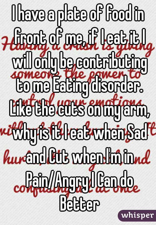 I have a plate of food in front of me, if I eat it I will only be contributing to me Eating disorder. Like the cuts on my arm, why is it I eat when Sad and Cut when I'm in Pain/Angry I Can do Better