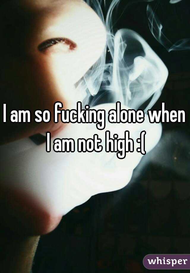 I am so fucking alone when I am not high :(