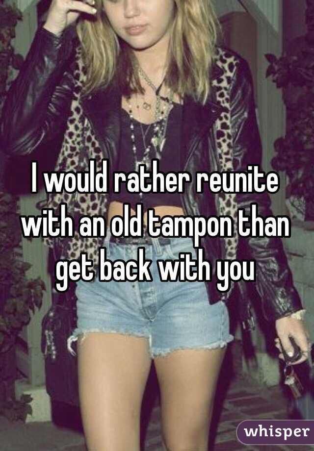 I would rather reunite with an old tampon than get back with you
