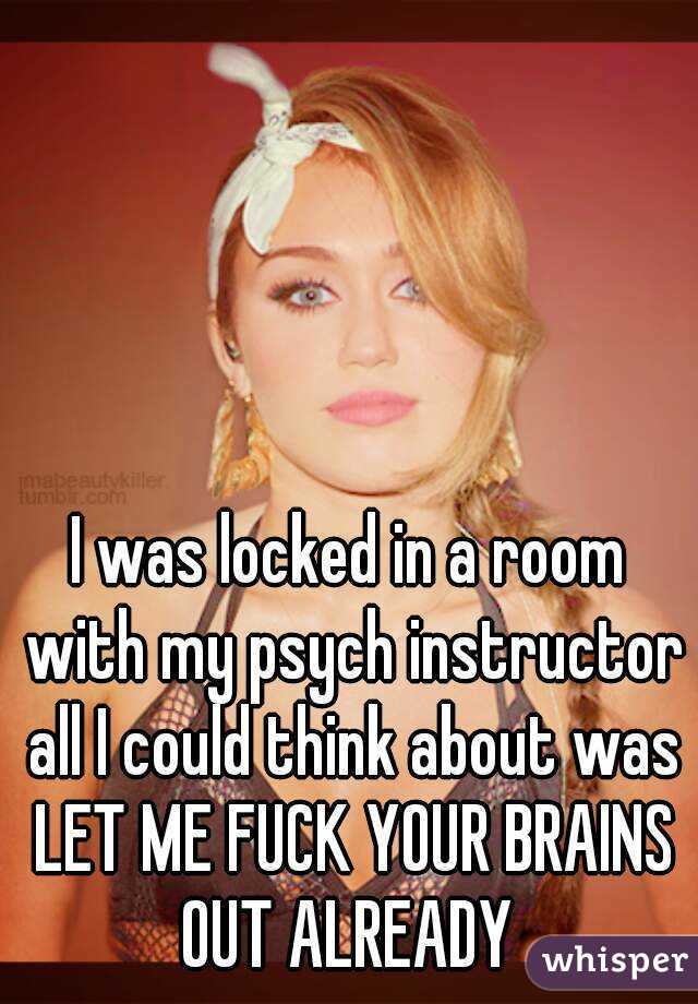 I was locked in a room with my psych instructor all I could think about was LET ME FUCK YOUR BRAINS OUT ALREADY 