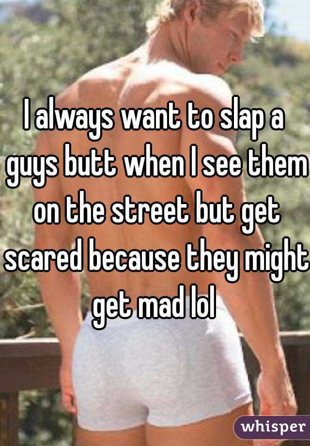 I always want to slap a guys butt when I see them on the street but get scared because they might get mad lol 