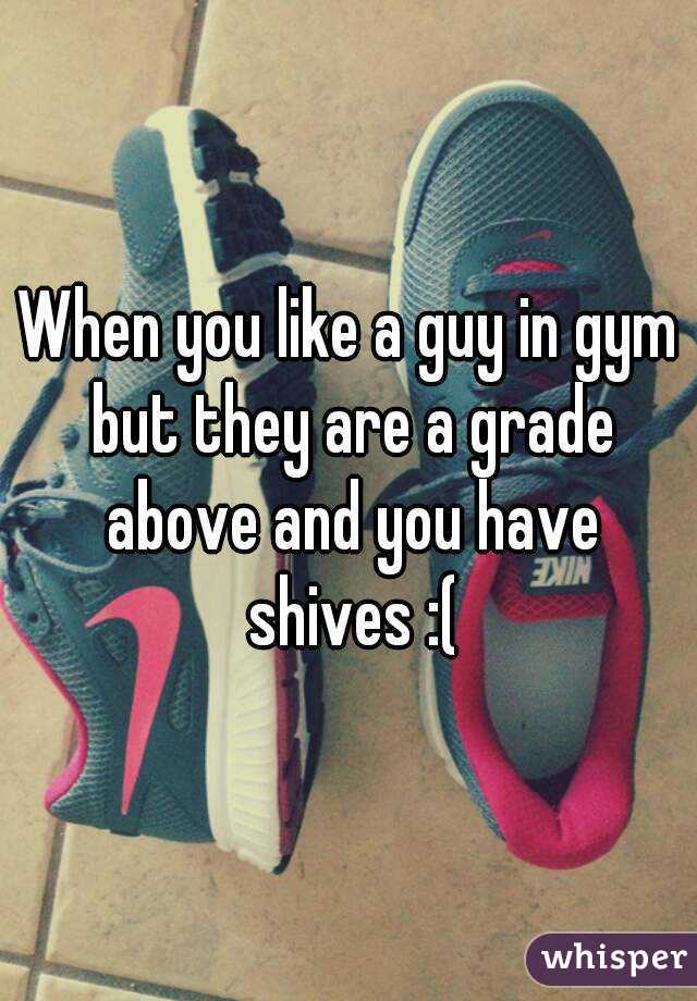 When you like a guy in gym but they are a grade above and you have shives :(