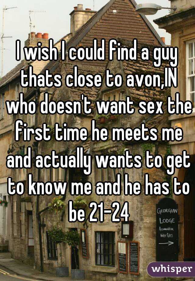 I wish I could find a guy thats close to avon,IN who doesn't want sex the first time he meets me and actually wants to get to know me and he has to be 21-24