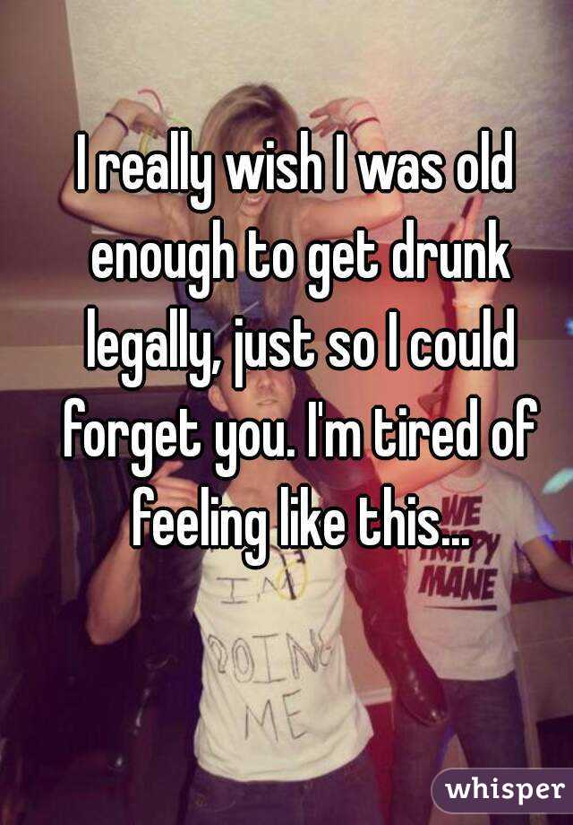 I really wish I was old enough to get drunk legally, just so I could forget you. I'm tired of feeling like this...