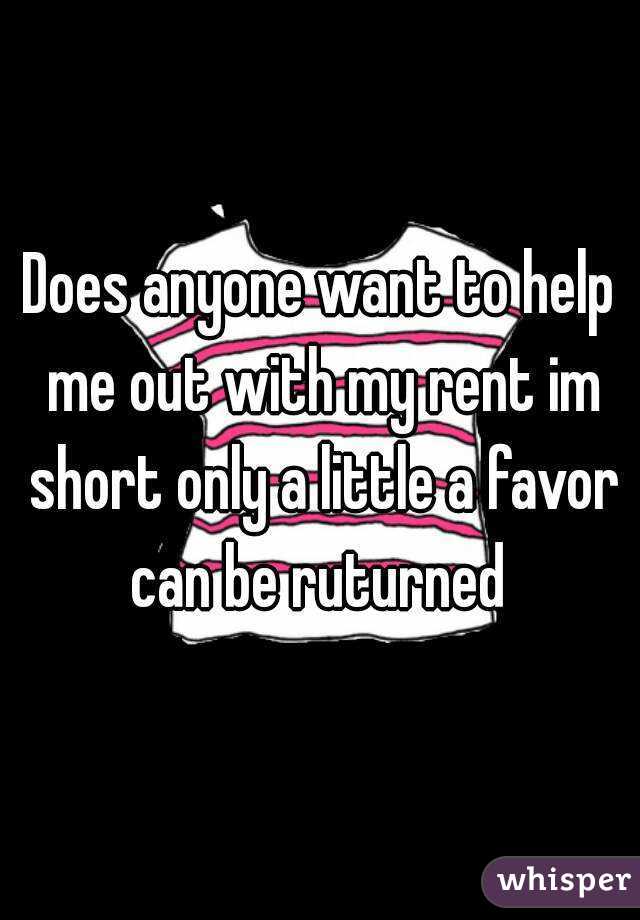 Does anyone want to help me out with my rent im short only a little a favor can be ruturned 