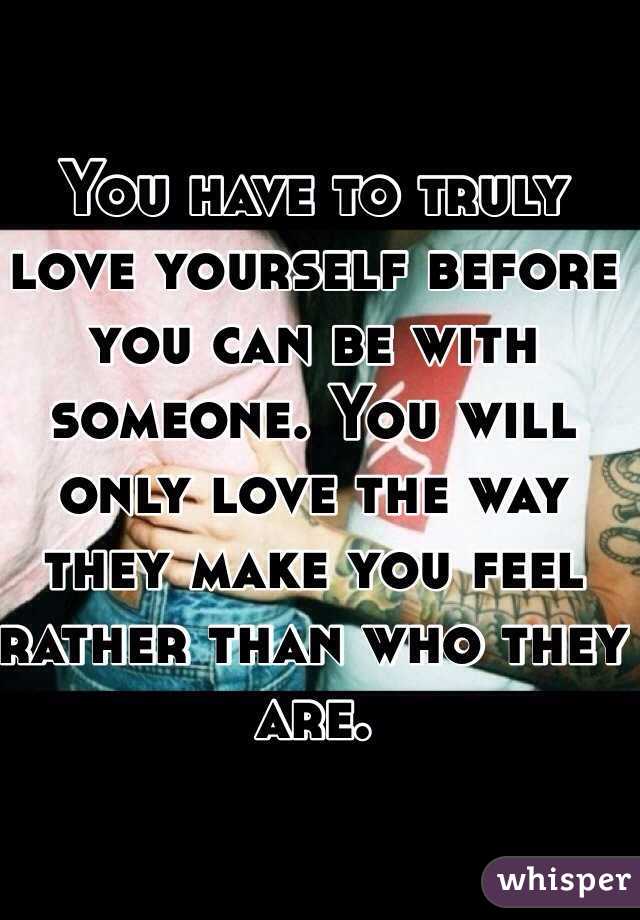 You have to truly love yourself before you can be with someone. You will only love the way they make you feel rather than who they are.