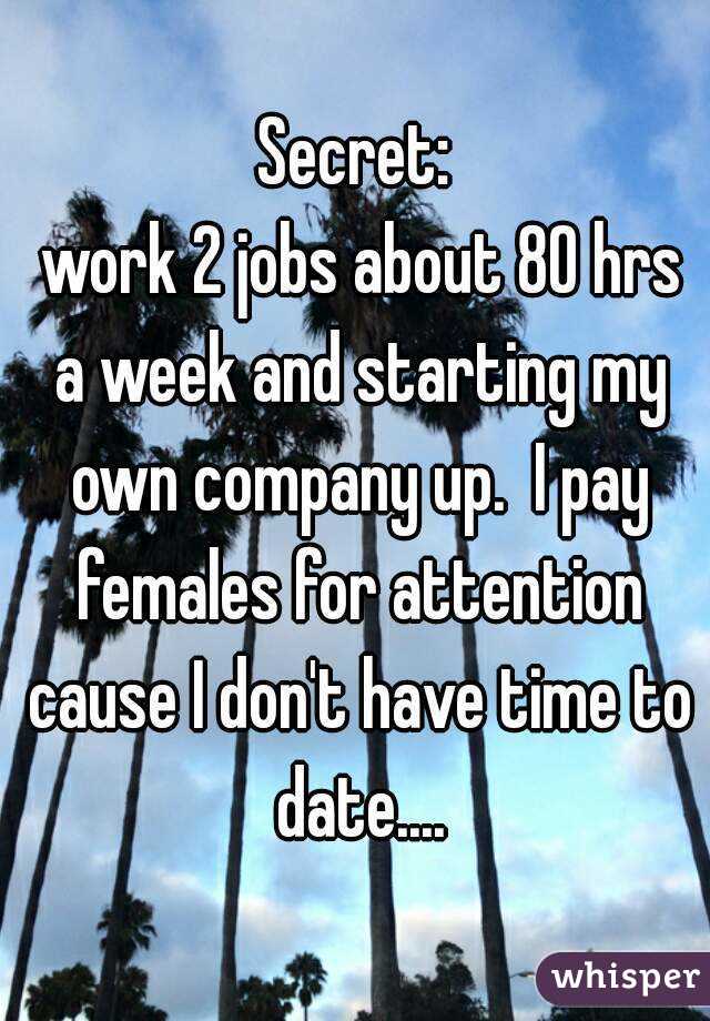 Secret:
 work 2 jobs about 80 hrs a week and starting my own company up.  I pay females for attention cause I don't have time to date....