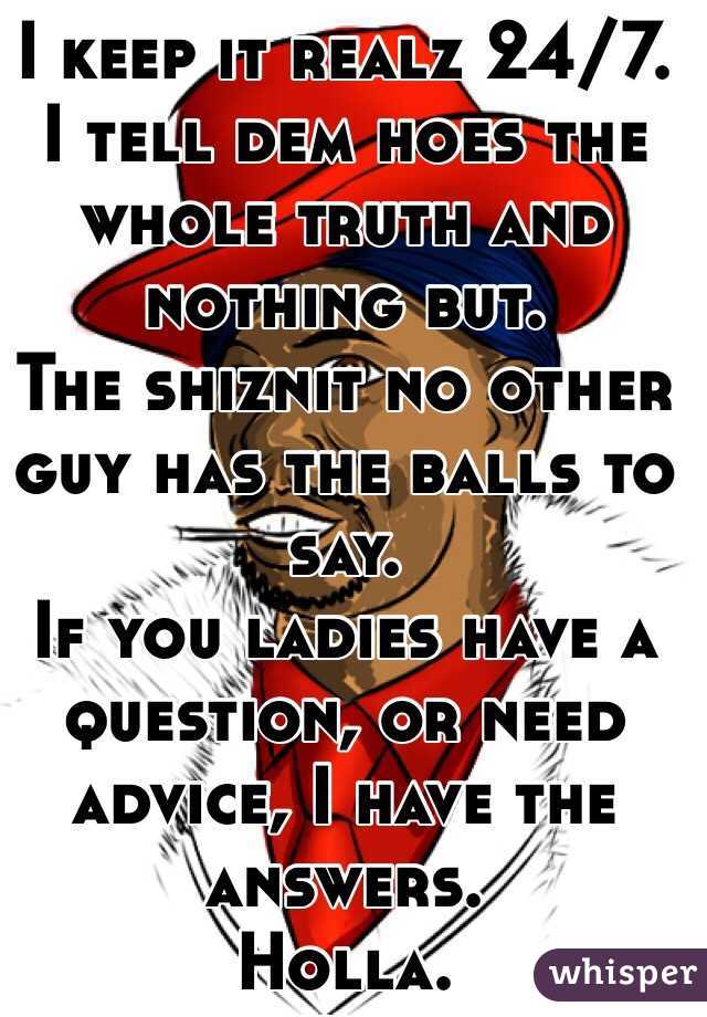 I keep it realz 24/7. 
I tell dem hoes the whole truth and nothing but. 
The shiznit no other guy has the balls to say. 
If you ladies have a question, or need advice, I have the answers. 
Holla. 