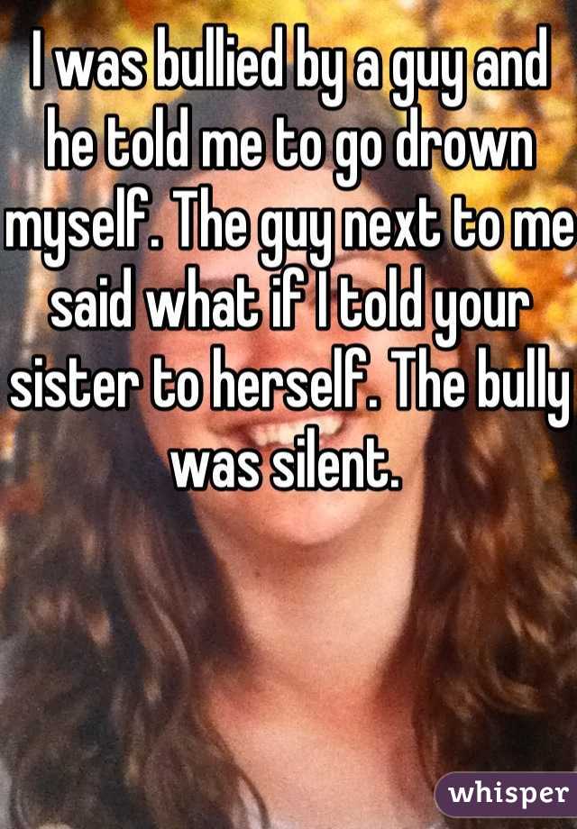 I was bullied by a guy and he told me to go drown myself. The guy next to me said what if I told your sister to herself. The bully was silent. 