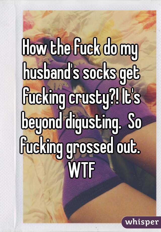 How the fuck do my husband's socks get fucking crusty?! It's beyond digusting.  So fucking grossed out.  WTF