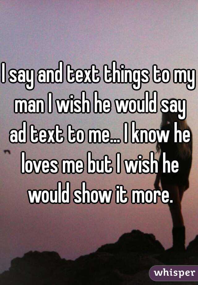 I say and text things to my man I wish he would say ad text to me... I know he loves me but I wish he would show it more.