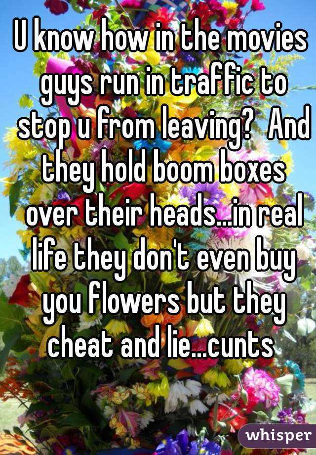U know how in the movies guys run in traffic to stop u from leaving?  And they hold boom boxes over their heads...in real life they don't even buy you flowers but they cheat and lie...cunts 