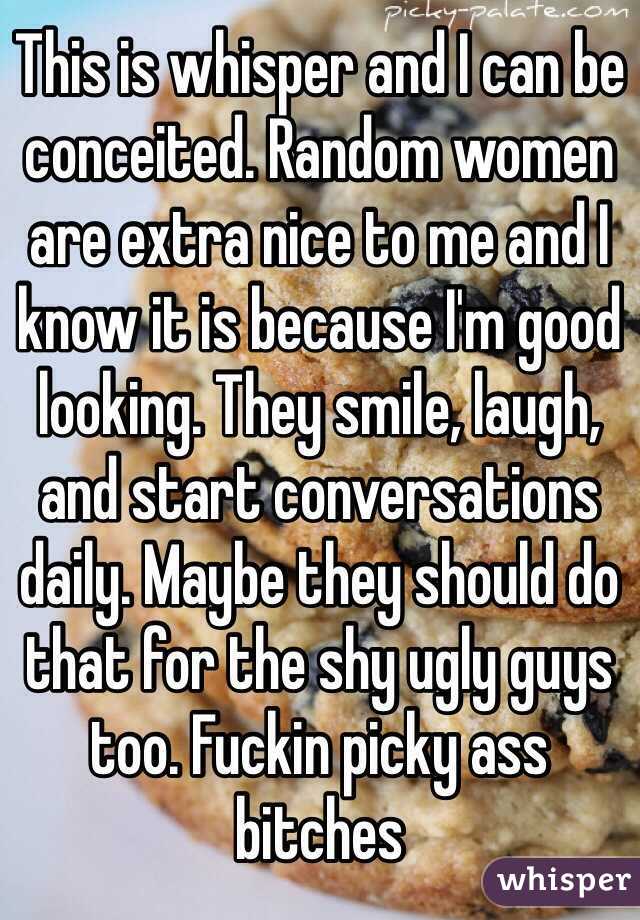 This is whisper and I can be conceited. Random women are extra nice to me and I know it is because I'm good looking. They smile, laugh, and start conversations daily. Maybe they should do that for the shy ugly guys too. Fuckin picky ass bitches