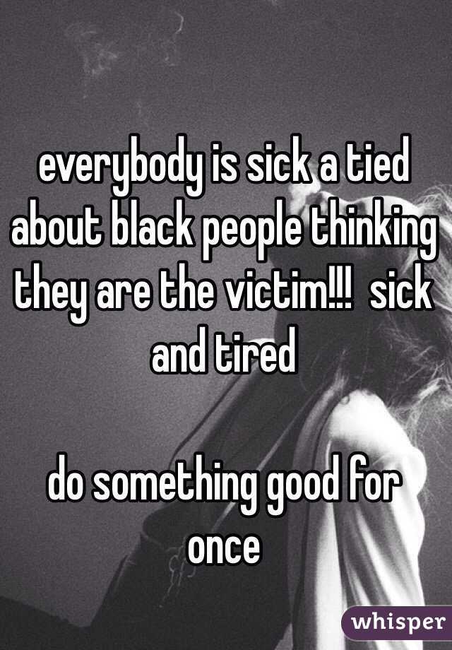 everybody is sick a tied about black people thinking they are the victim!!!  sick and tired 

do something good for once 