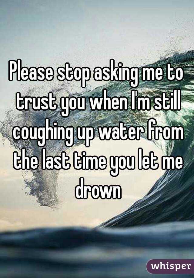 Please stop asking me to trust you when I'm still coughing up water from the last time you let me drown