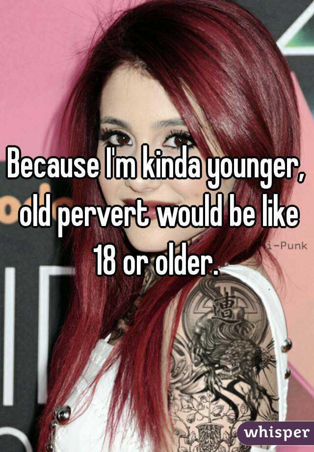 Because I'm kinda younger, old pervert would be like 18 or older. 