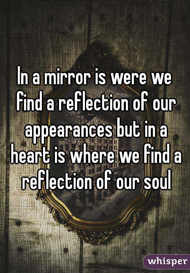 In a mirror is were we find a reflection of our appearances but in a heart is where we find a reflection of our soul