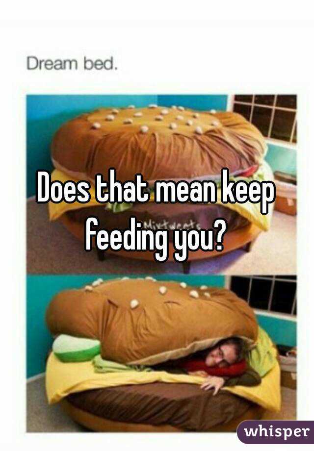 Does that mean keep feeding you? 