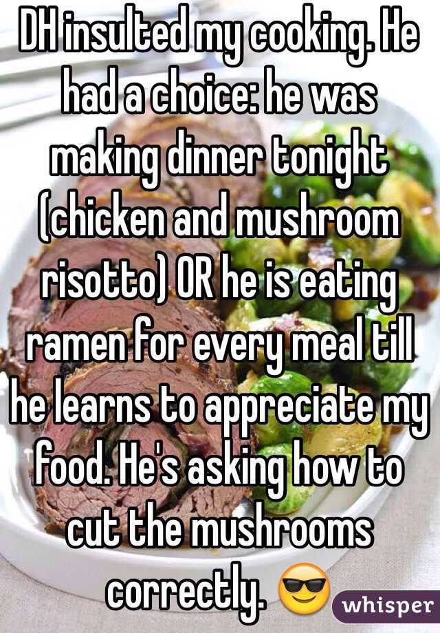 DH insulted my cooking. He had a choice: he was making dinner tonight (chicken and mushroom risotto) OR he is eating ramen for every meal till he learns to appreciate my food. He's asking how to cut the mushrooms correctly. 😎