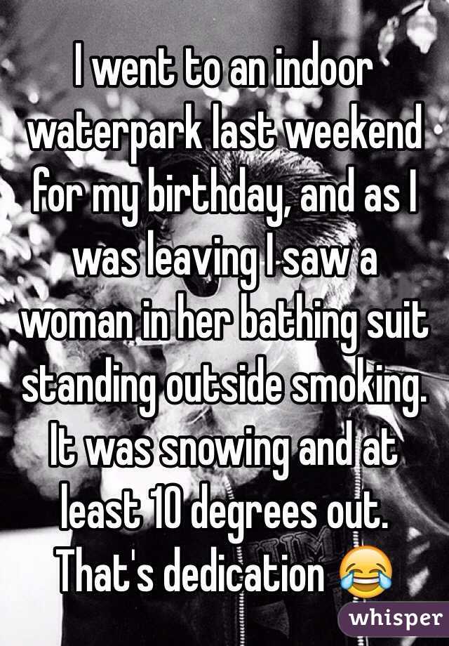 I went to an indoor waterpark last weekend for my birthday, and as I was leaving I saw a woman in her bathing suit standing outside smoking. It was snowing and at least 10 degrees out.
That's dedication 😂