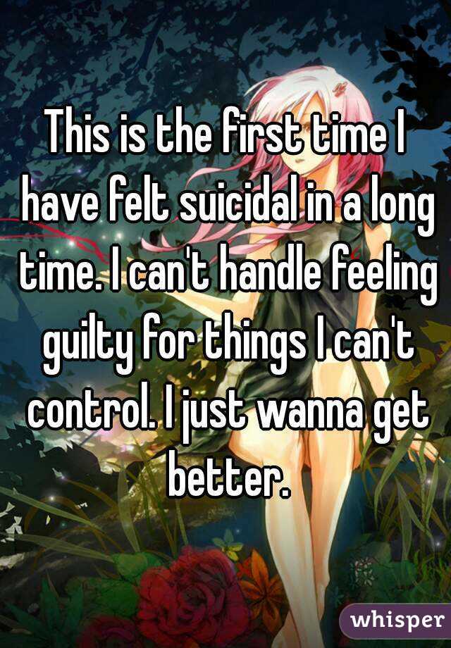 This is the first time I have felt suicidal in a long time. I can't handle feeling guilty for things I can't control. I just wanna get better.