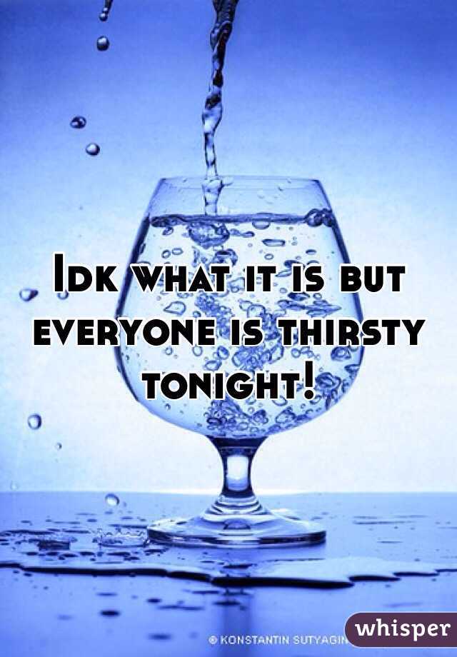 Idk what it is but everyone is thirsty tonight! 