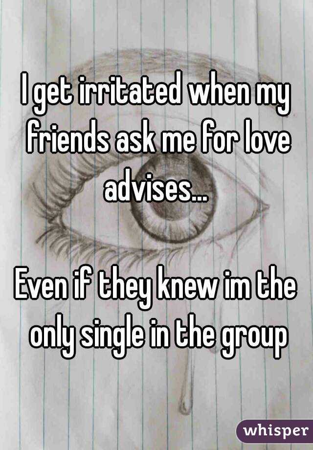 I get irritated when my friends ask me for love advises... 

Even if they knew im the only single in the group
