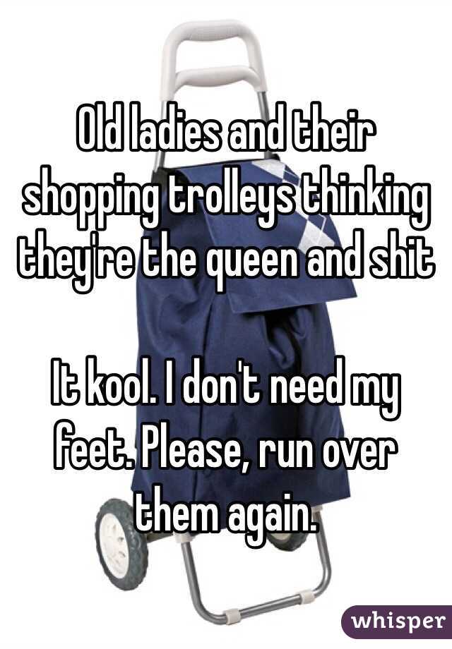 Old ladies and their shopping trolleys thinking they're the queen and shit

It kool. I don't need my feet. Please, run over them again.