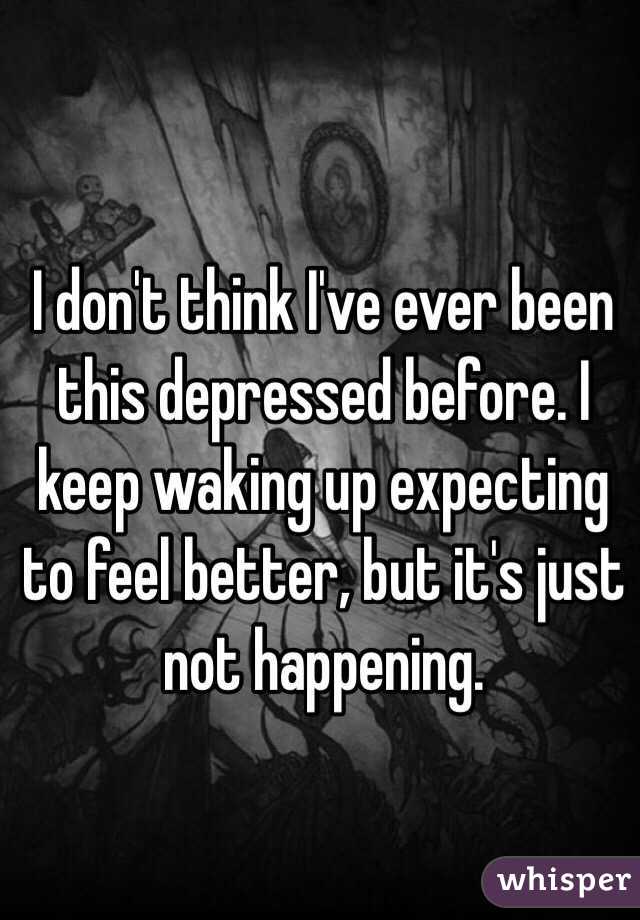 I don't think I've ever been this depressed before. I keep waking up expecting to feel better, but it's just not happening. 
