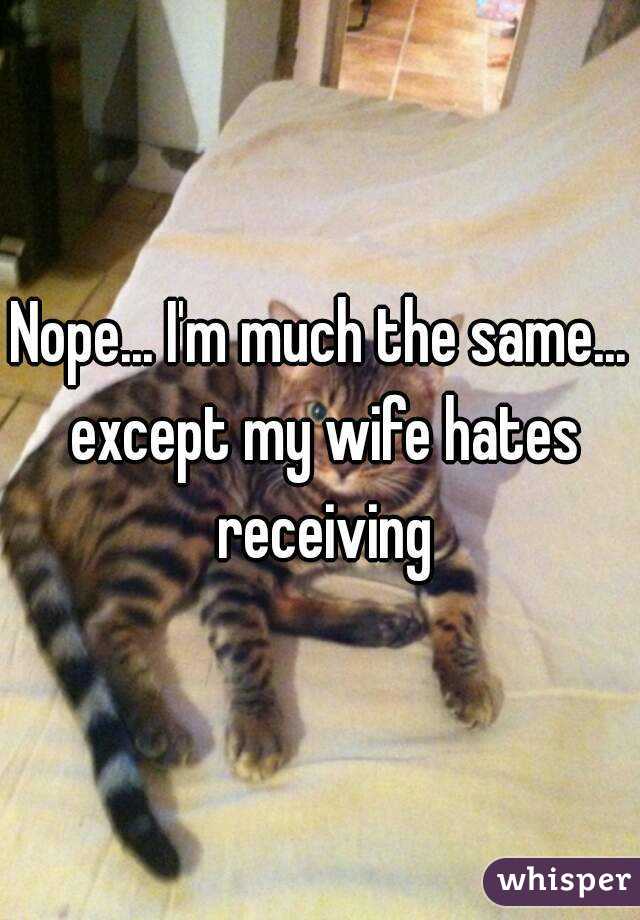 Nope... I'm much the same... except my wife hates receiving
